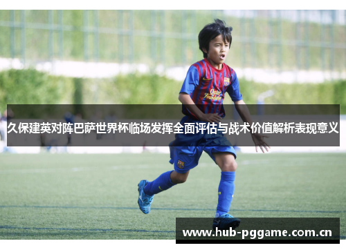 久保建英对阵巴萨世界杯临场发挥全面评估与战术价值解析表现意义 久保建英对阵巴萨世界杯临场发挥全面评估与战术价值解析表现意义